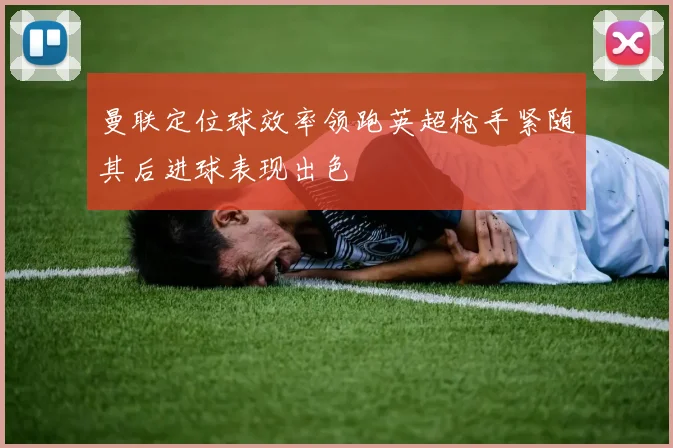 曼联定位球效率领跑英超枪手紧随其后进球表现出色