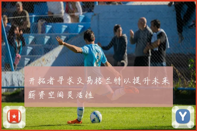 开拓者寻求交易格兰特以提升未来薪资空间灵活性