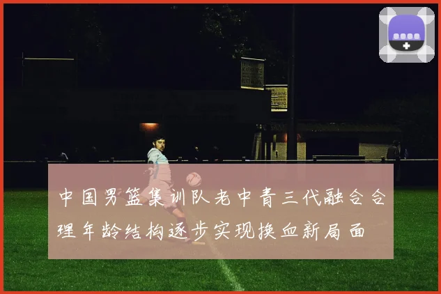 中国男篮集训队老中青三代融合合理年龄结构逐步实现换血新局面