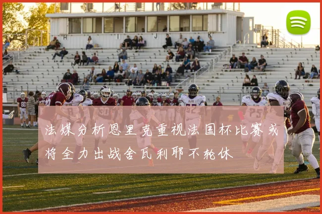 法媒分析恩里克重视法国杯比赛或将全力出战舍瓦利耶不轮休