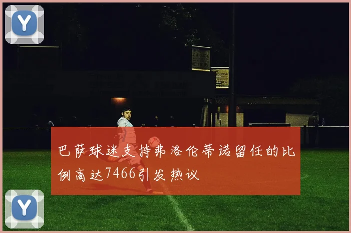 巴萨球迷支持弗洛伦蒂诺留任的比例高达7466引发热议
