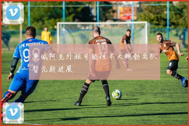 曼城阿克外租可能性不大鲍勃离队暂无新进展