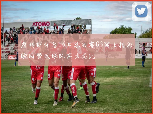詹姆斯怀念16年总决赛G3骑士精彩瞬间赞叹球队实力无比