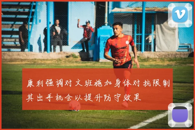 康利强调对文班施加身体对抗限制其出手机会以提升防守效果