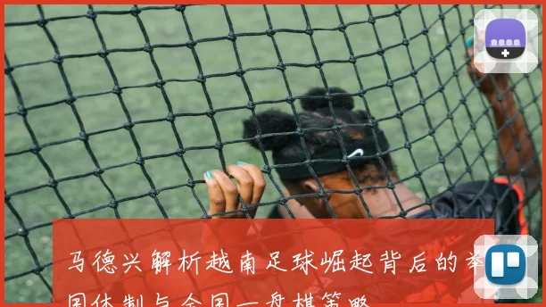 马德兴解析越南足球崛起背后的举国体制与全国一盘棋策略