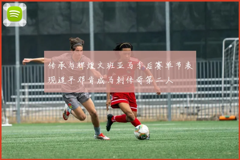传承与辉煌文班亚马季后赛单节表现追平邓肯成马刺传奇第二人