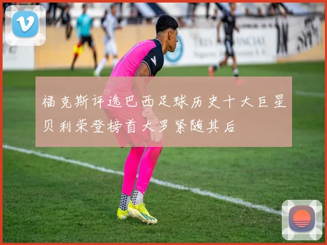 福克斯评选巴西足球历史十大巨星贝利荣登榜首大罗紧随其后