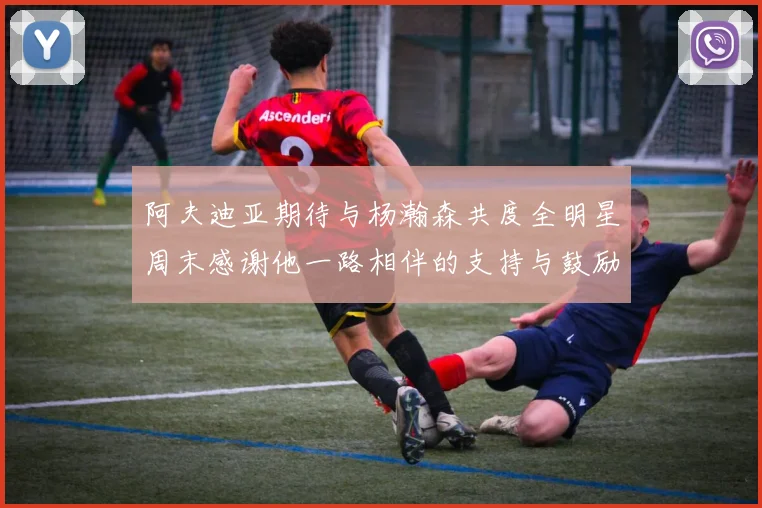 阿夫迪亚期待与杨瀚森共度全明星周末感谢他一路相伴的支持与鼓励