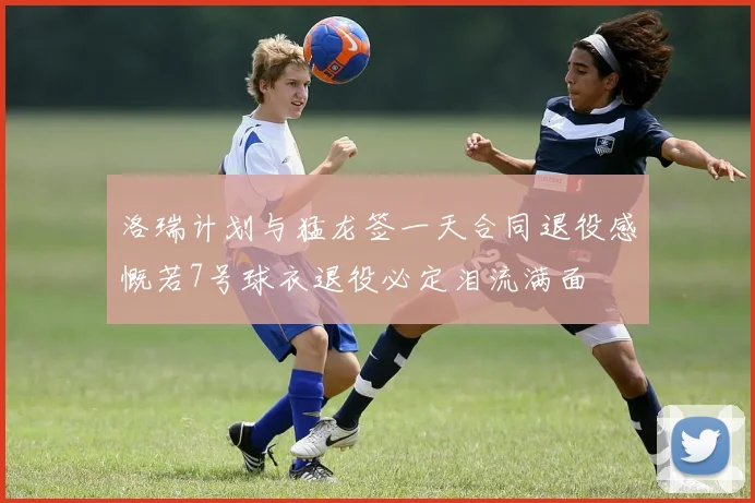 洛瑞计划与猛龙签一天合同退役感慨若7号球衣退役必定泪流满面