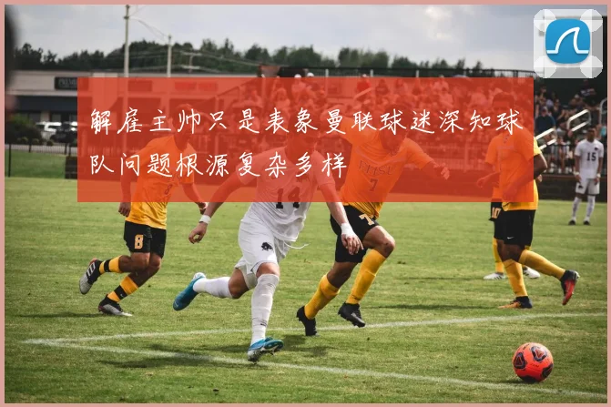 解雇主帅只是表象曼联球迷深知球队问题根源复杂多样