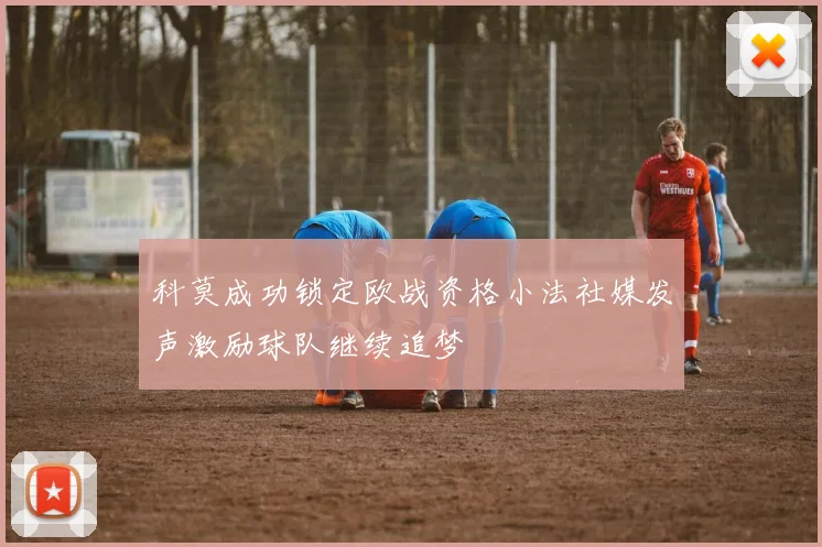 科莫成功锁定欧战资格小法社媒发声激励球队继续追梦