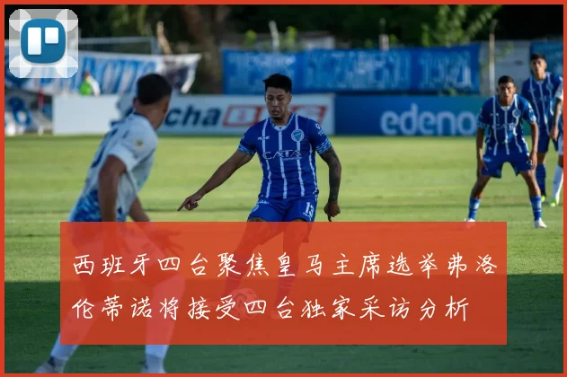 西班牙四台聚焦皇马主席选举弗洛伦蒂诺将接受四台独家采访分析