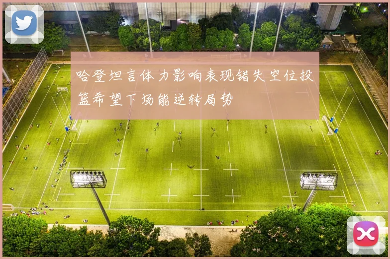 哈登坦言体力影响表现错失空位投篮希望下场能逆转局势