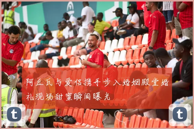 阿丘瓦与爱侣携手步入婚姻殿堂婚礼现场甜蜜瞬间曝光