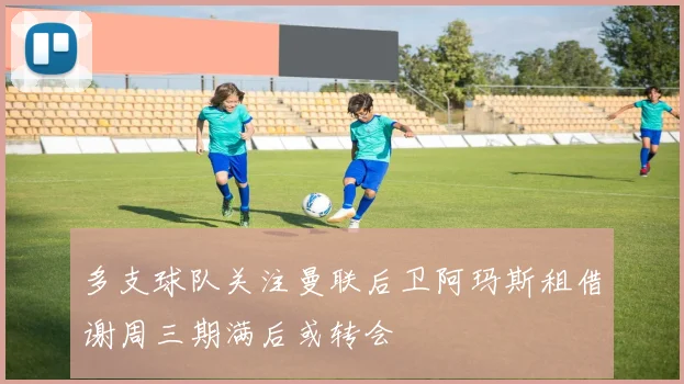 多支球队关注曼联后卫阿玛斯租借谢周三期满后或转会