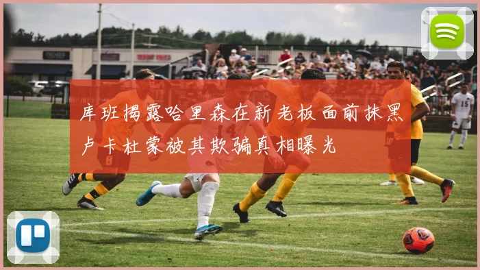 库班揭露哈里森在新老板面前抹黑卢卡杜蒙被其欺骗真相曝光