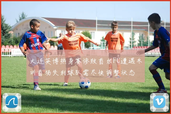 大连英博热身赛惨败首尔FC遭遇冬训首场失利球队需尽快调整状态