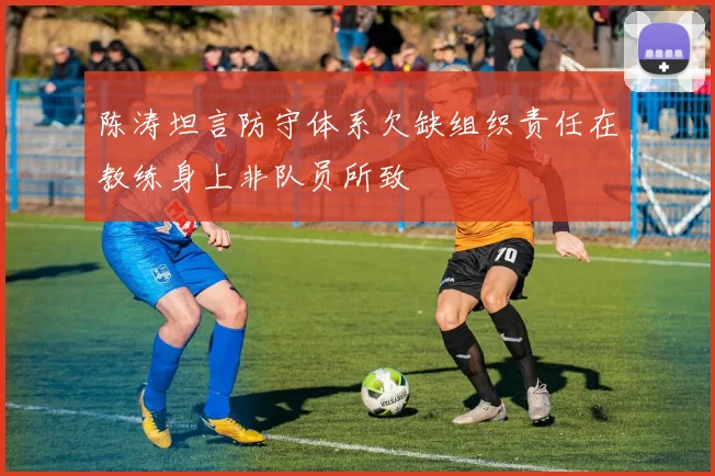 陈涛坦言防守体系欠缺组织责任在教练身上非队员所致