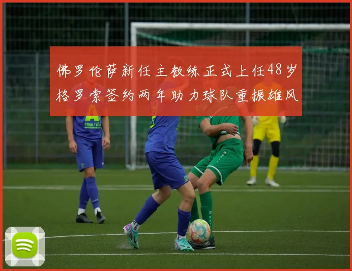 佛罗伦萨新任主教练正式上任48岁格罗索签约两年助力球队重振雄风