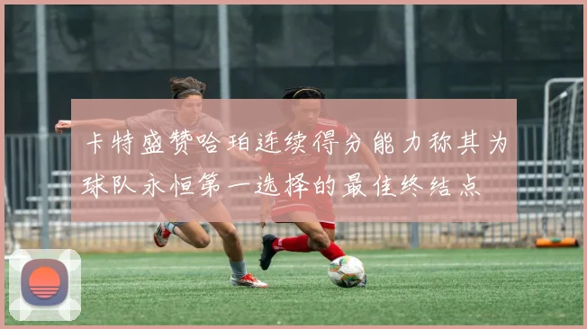 卡特盛赞哈珀连续得分能力称其为球队永恒第一选择的最佳终结点