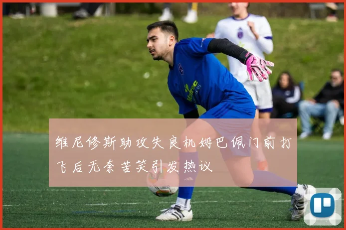 维尼修斯助攻失良机姆巴佩门前打飞后无奈苦笑引发热议