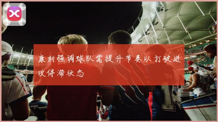 康利强调球队需提升节奏以打破进攻停滞状态