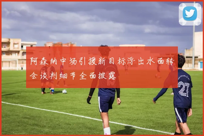 阿森纳中场引援新目标浮出水面转会谈判细节全面披露