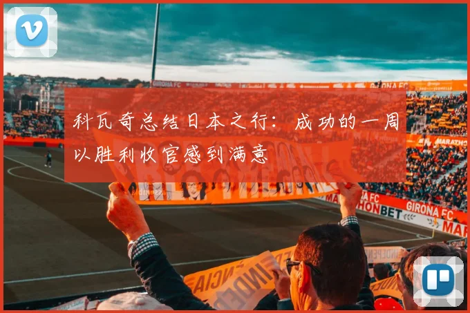 科瓦奇总结日本之行：成功的一周以胜利收官感到满意