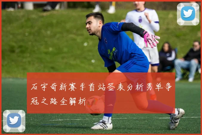 石宇奇新赛季首站签表分析男单争冠之路全解析
